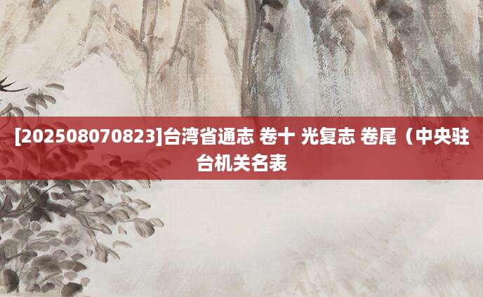 [202508070823]台湾省通志 卷十 光复志 卷尾（中央驻台机关名表