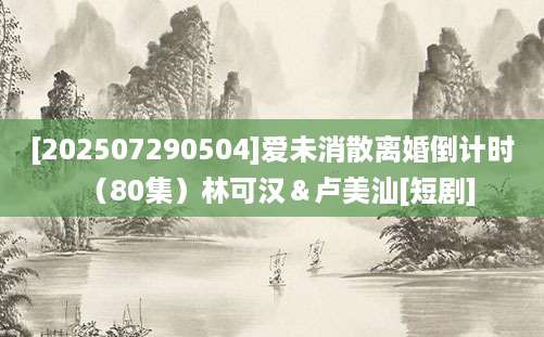 [202507290504]爱未消散离婚倒计时（80集）林可汉＆卢美汕[短剧]