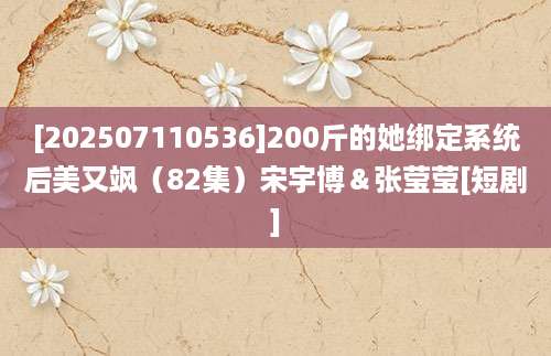 [202507110536]200斤的她绑定系统后美又飒（82集）宋宇博＆张莹莹[短剧]