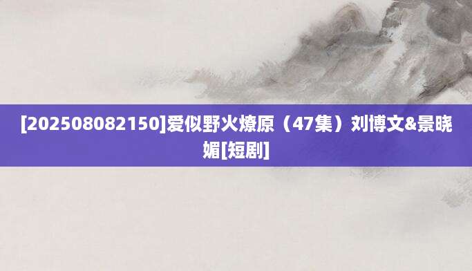 [202508082150]爱似野火燎原（47集）刘博文&景晓媚[短剧]