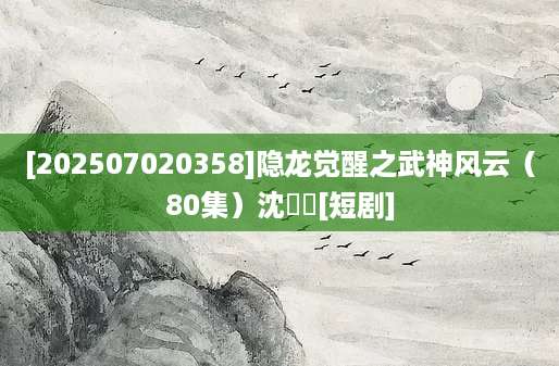[202507020358]隐龙觉醒之武神风云（80集）沈玥妡[短剧]