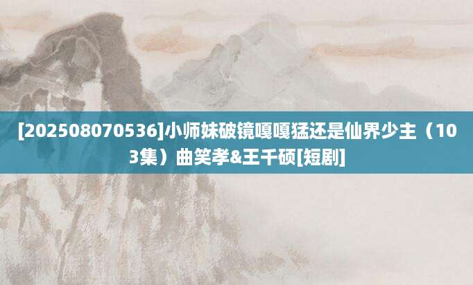 [202508070536]小师妹破镜嘎嘎猛还是仙界少主（103集）曲笑孝&王千硕[短剧]