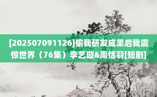 [202507091126]偷我研发成果后我震惊世界（76集）李艺璇&周恬羽[短剧]