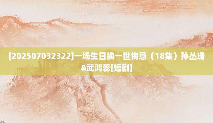 [202507032322]一场生日换一世悔意（18集）孙丛珊&武鸿蕊[短剧]