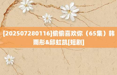 [202507280116]偷偷喜欢你（65集）韩雨彤&邱虹凯[短剧]