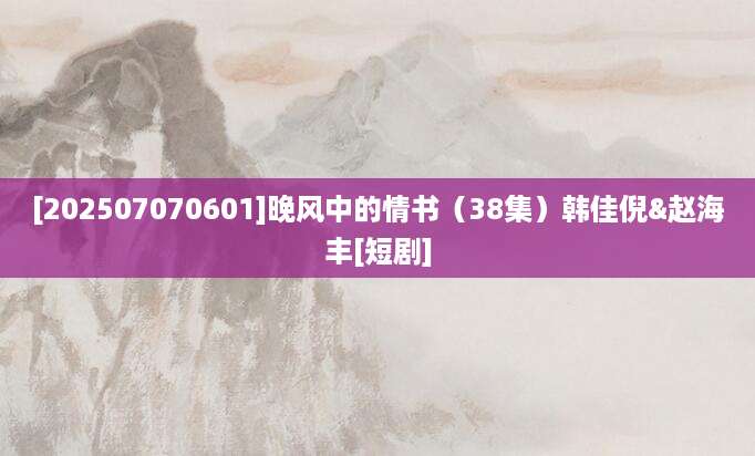 [202507070601]晚风中的情书（38集）韩佳倪&赵海丰[短剧]