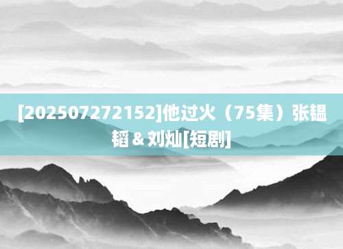 [202507272152]他过火（75集）张韫韬＆刘灿[短剧]