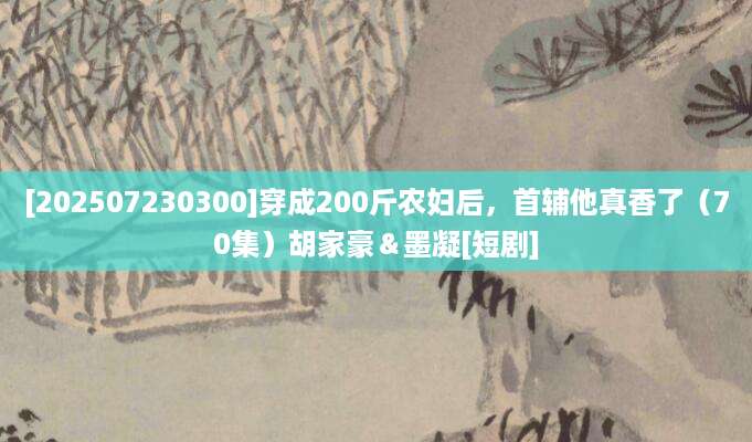 [202507230300]穿成200斤农妇后，首辅他真香了（70集）胡家豪＆墨凝[短剧]