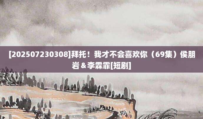 [202507230308]拜托！我才不会喜欢你（69集）侯朋岩＆李霖霏[短剧]