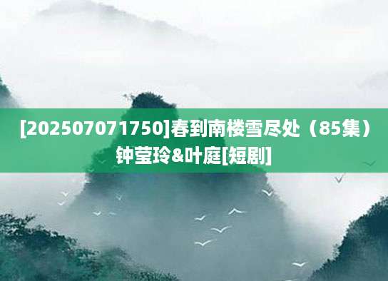 [202507071750]春到南楼雪尽处（85集）钟莹玲&叶庭[短剧]