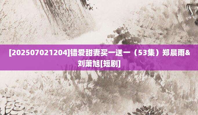 [202507021204]错爱甜妻买一送一（53集）郑晨雨&刘萧旭[短剧]