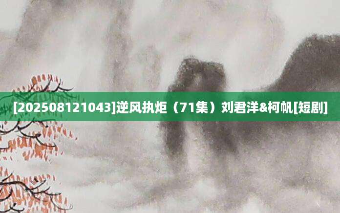 [202508121043]逆风执炬（71集）刘君洋&柯帆[短剧]