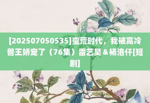 [202507050535]蛮荒时代，我被高冷兽王娇宠了（76集）雷艺昊＆杨洛仟[短剧]