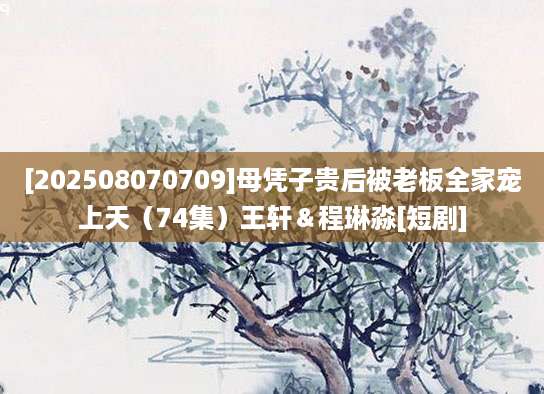 [202508070709]母凭子贵后被老板全家宠上天（74集）王轩＆程琳淼[短剧]