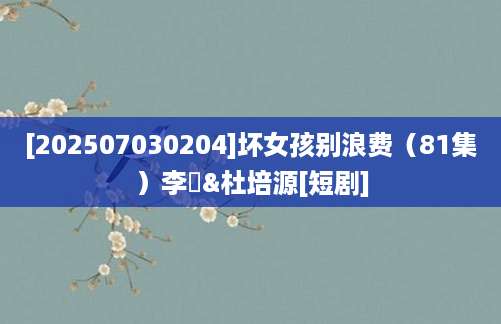 [202507030204]坏女孩别浪费（81集）李玥&杜培源[短剧]