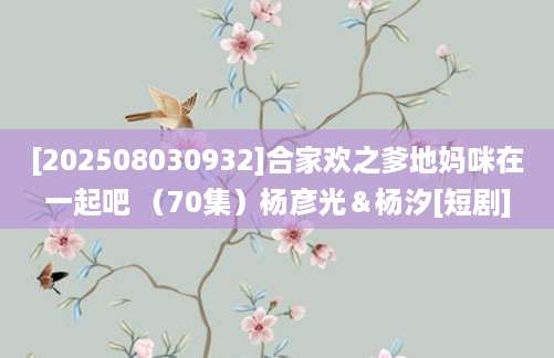 [202508030932]合家欢之爹地妈咪在一起吧 （70集）杨彦光＆杨汐[短剧]