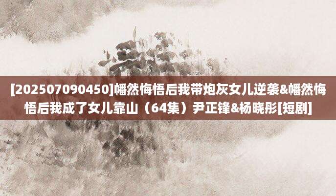 [202507090450]幡然悔悟后我带炮灰女儿逆袭&幡然悔悟后我成了女儿靠山（64集）尹正锋&杨晓彤[短剧]