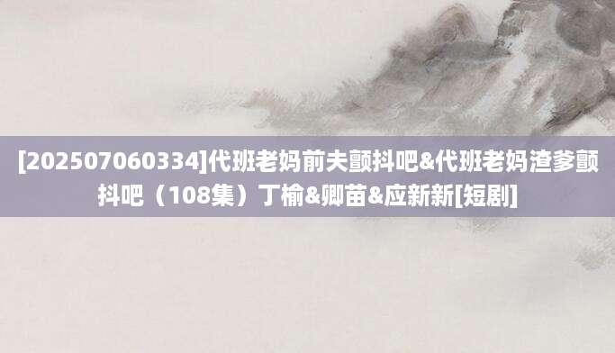 [202507060334]代班老妈前夫颤抖吧&代班老妈渣爹颤抖吧（108集）丁榆&卿苗&应新新[短剧]