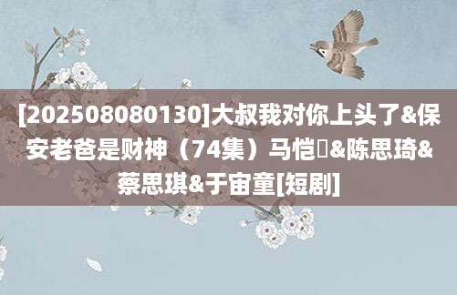 [202508080130]大叔我对你上头了&保安老爸是财神（74集）马恺溦&陈思琦&蔡思琪&于宙童[短剧]