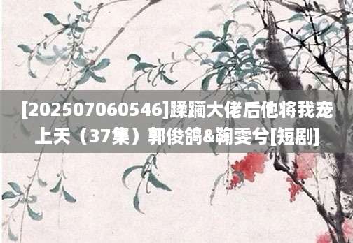 [202507060546]蹂躏大佬后他将我宠上天（37集）郭俊鸽&鞠雯兮[短剧]