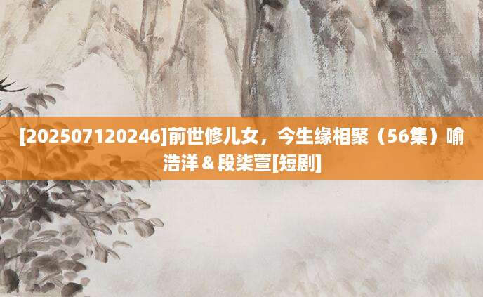 [202507120246]前世修儿女，今生缘相聚（56集）喻浩洋＆段柒萱[短剧]