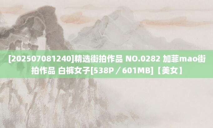 [202507081240]精选街拍作品 NO.0282 加菲mao街拍作品 白裤女子[538P／601MB]【美女】