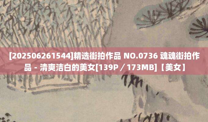 [202506261544]精选街拍作品 NO.0736 魂魂街拍作品 - 清爽洁白的美女[139P／173MB]【美女】