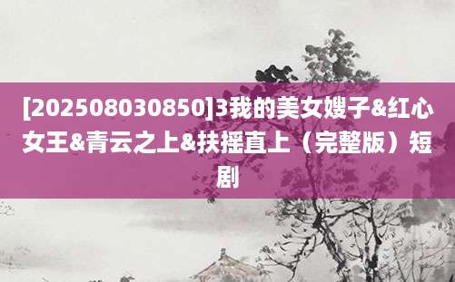 [202508030850]3我的美女嫂子&红心女王&青云之上&扶摇直上（完整版）短剧